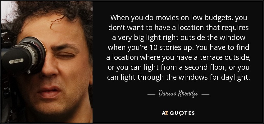 When you do movies on low budgets, you don’t want to have a location that requires a very big light right outside the window when you’re 10 stories up. You have to find a location where you have a terrace outside, or you can light from a second floor, or you can light through the windows for daylight. - Darius Khondji