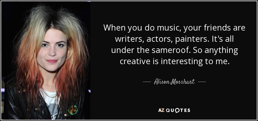 When you do music, your friends are writers, actors, painters. It's all under the sameroof. So anything creative is interesting to me. - Alison Mosshart