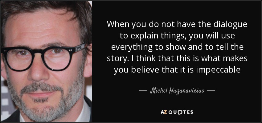 When you do not have the dialogue to explain things, you will use everything to show and to tell the story. I think that this is what makes you believe that it is impeccable - Michel Hazanavicius
