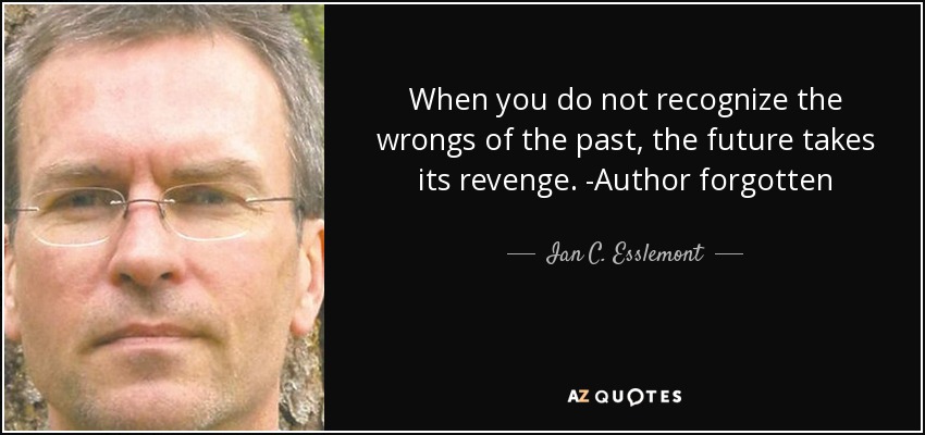 When you do not recognize the wrongs of the past, the future takes its revenge. -Author forgotten - Ian C. Esslemont