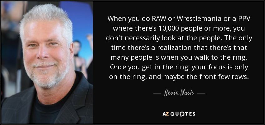 When you do RAW or Wrestlemania or a PPV where there's 10,000 people or more, you don't necessarily look at the people. The only time there's a realization that there's that many people is when you walk to the ring. Once you get in the ring, your focus is only on the ring, and maybe the front few rows. - Kevin Nash
