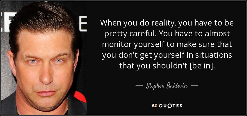 When you do reality, you have to be pretty careful. You have to almost monitor yourself to make sure that you don't get yourself in situations that you shouldn't [be in]. - Stephen Baldwin