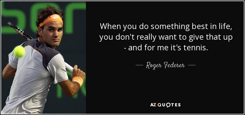 When you do something best in life, you don't really want to give that up - and for me it's tennis. - Roger Federer