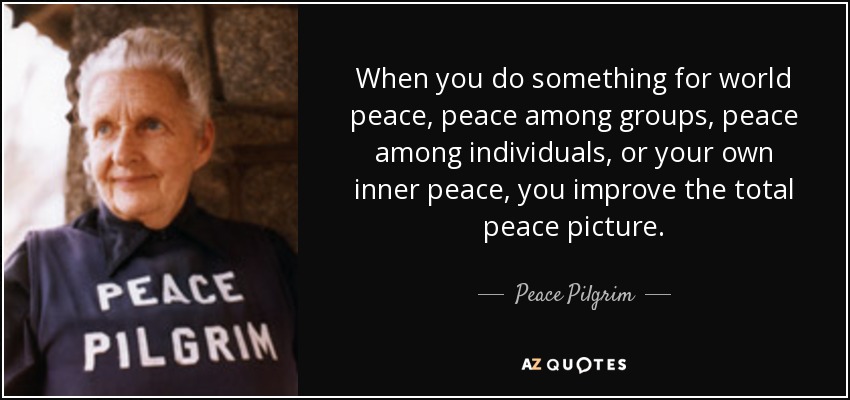 When you do something for world peace, peace among groups, peace among individuals, or your own inner peace, you improve the total peace picture. - Peace Pilgrim