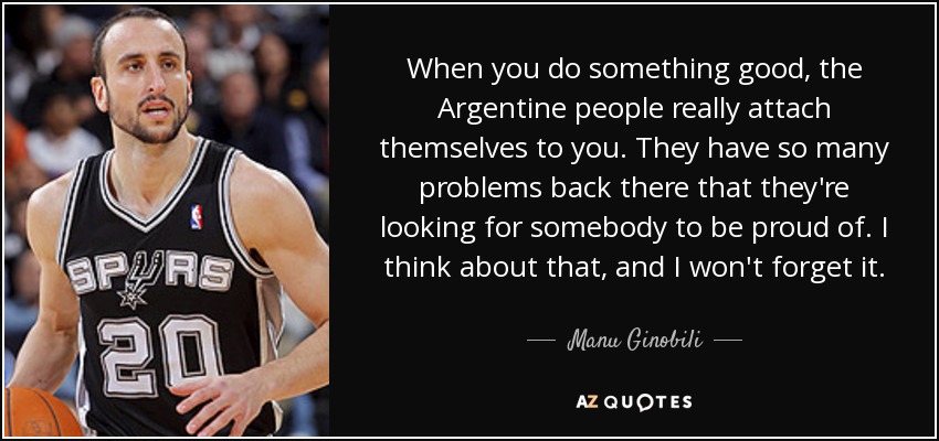 When you do something good, the Argentine people really attach themselves to you. They have so many problems back there that they're looking for somebody to be proud of. I think about that, and I won't forget it. - Manu Ginobili