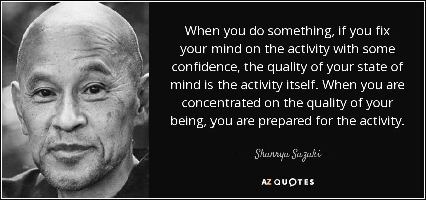 When you do something, if you fix your mind on the activity with some confidence, the quality of your state of mind is the activity itself. When you are concentrated on the quality of your being, you are prepared for the activity. - Shunryu Suzuki