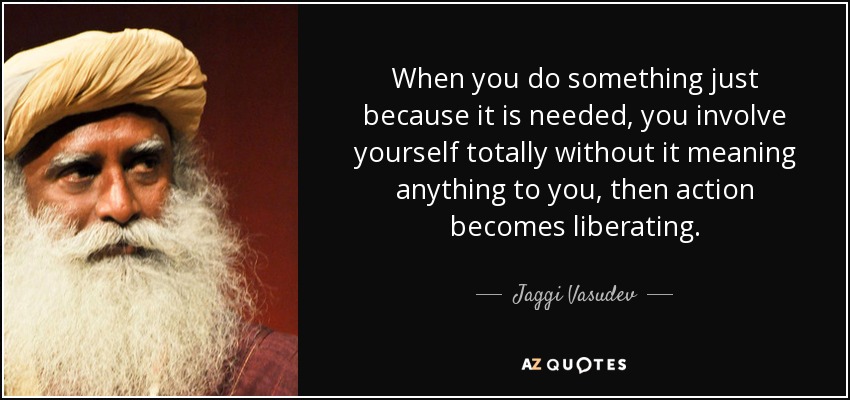 When you do something just because it is needed, you involve yourself totally without it meaning anything to you, then action becomes liberating. - Jaggi Vasudev