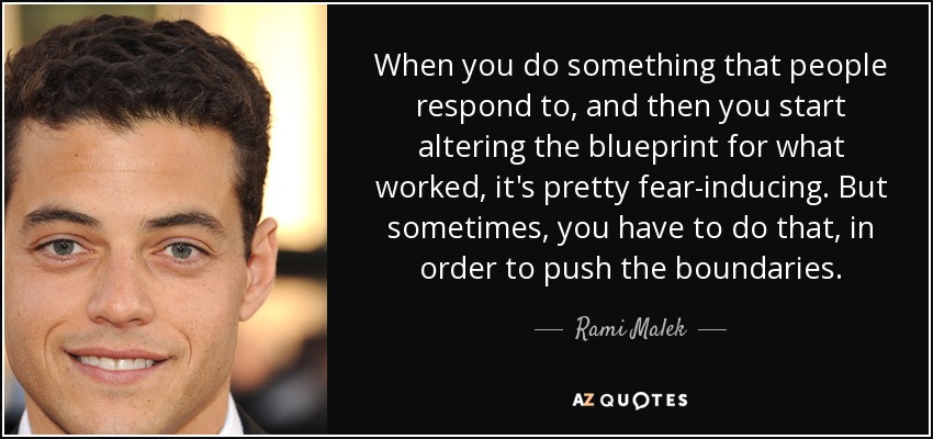 When you do something that people respond to, and then you start altering the blueprint for what worked, it's pretty fear-inducing. But sometimes, you have to do that, in order to push the boundaries. - Rami Malek