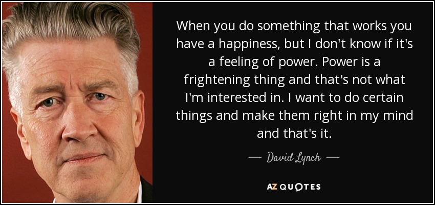 When you do something that works you have a happiness, but I don't know if it's a feeling of power. Power is a frightening thing and that's not what I'm interested in. I want to do certain things and make them right in my mind and that's it. - David Lynch
