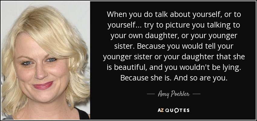 When you do talk about yourself, or to yourself... try to picture you talking to your own daughter, or your younger sister. Because you would tell your younger sister or your daughter that she is beautiful, and you wouldn't be lying. Because she is. And so are you. - Amy Poehler