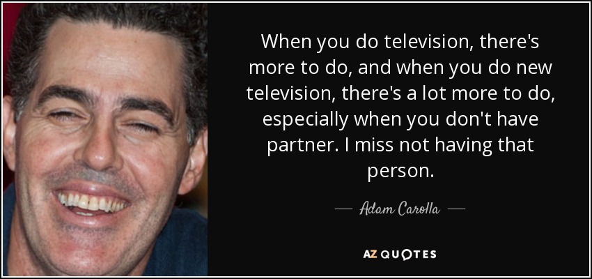 When you do television, there's more to do, and when you do new television, there's a lot more to do, especially when you don't have partner. I miss not having that person. - Adam Carolla