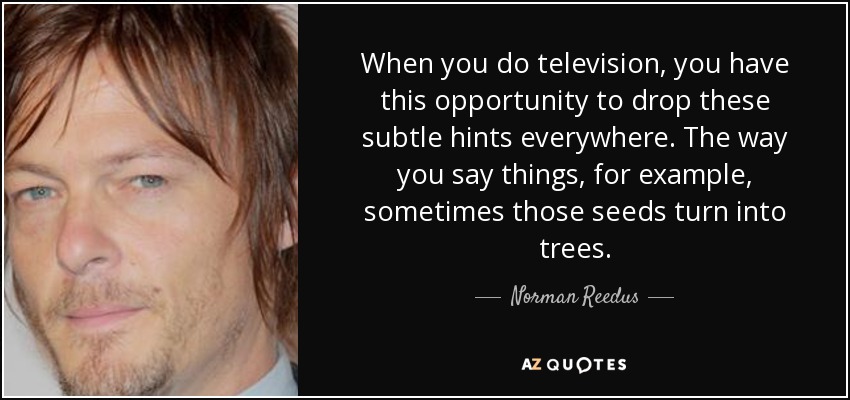 When you do television, you have this opportunity to drop these subtle hints everywhere. The way you say things, for example, sometimes those seeds turn into trees. - Norman Reedus