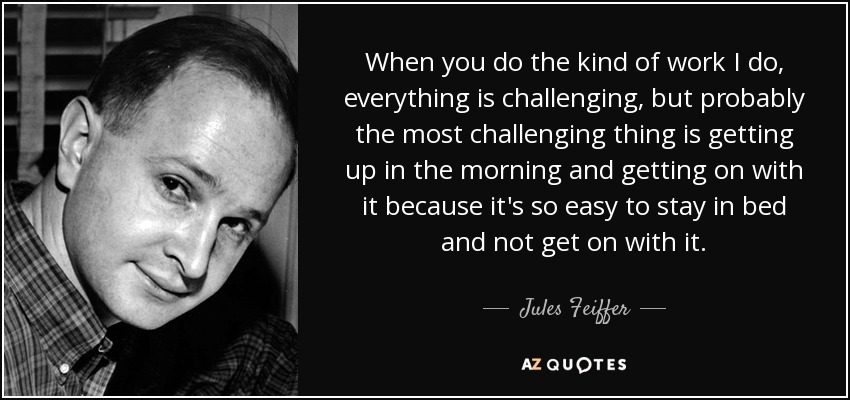 When you do the kind of work I do, everything is challenging, but probably the most challenging thing is getting up in the morning and getting on with it because it's so easy to stay in bed and not get on with it. - Jules Feiffer