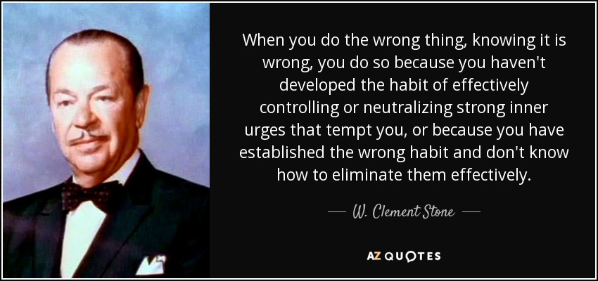 When you do the wrong thing, knowing it is wrong, you do so because you haven't developed the habit of effectively controlling or neutralizing strong inner urges that tempt you, or because you have established the wrong habit and don't know how to eliminate them effectively. - W. Clement Stone