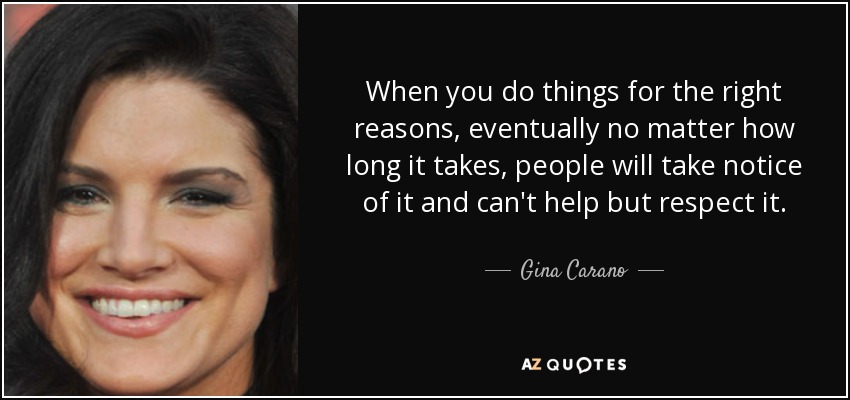 When you do things for the right reasons, eventually no matter how long it takes, people will take notice of it and can't help but respect it. - Gina Carano