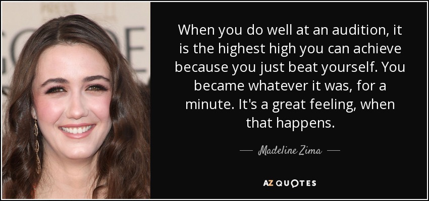 When you do well at an audition, it is the highest high you can achieve because you just beat yourself. You became whatever it was, for a minute. It's a great feeling, when that happens. - Madeline Zima
