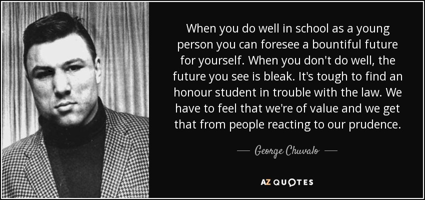 When you do well in school as a young person you can foresee a bountiful future for yourself. When you don't do well, the future you see is bleak. It's tough to find an honour student in trouble with the law. We have to feel that we're of value and we get that from people reacting to our prudence. - George Chuvalo