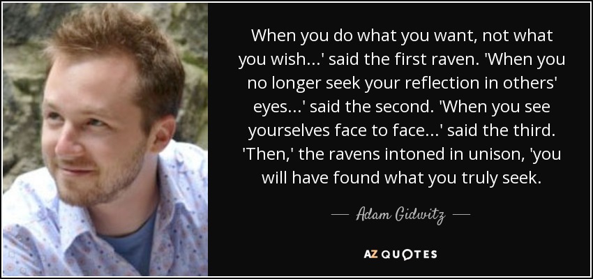 When you do what you want, not what you wish...' said the first raven. 'When you no longer seek your reflection in others' eyes...' said the second. 'When you see yourselves face to face...' said the third. 'Then,' the ravens intoned in unison, 'you will have found what you truly seek. - Adam Gidwitz