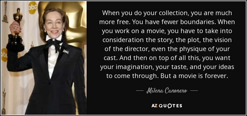When you do your collection, you are much more free. You have fewer boundaries. When you work on a movie, you have to take into consideration the story, the plot, the vision of the director, even the physique of your cast. And then on top of all this, you want your imagination, your taste, and your ideas to come through. But a movie is forever. - Milena Canonero