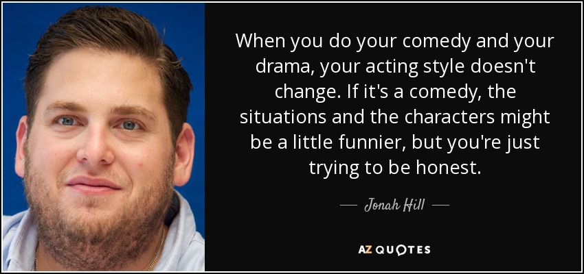 When you do your comedy and your drama, your acting style doesn't change. If it's a comedy, the situations and the characters might be a little funnier, but you're just trying to be honest. - Jonah Hill