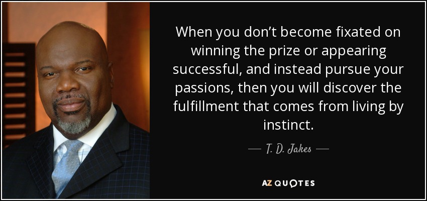 When you don’t become fixated on winning the prize or appearing successful, and instead pursue your passions, then you will discover the fulfillment that comes from living by instinct. - T. D. Jakes