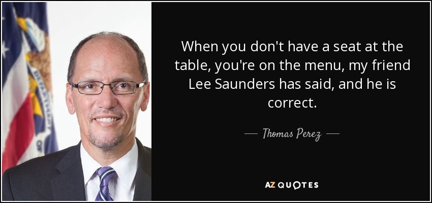 When you don't have a seat at the table, you're on the menu, my friend Lee Saunders has said, and he is correct. - Thomas Perez