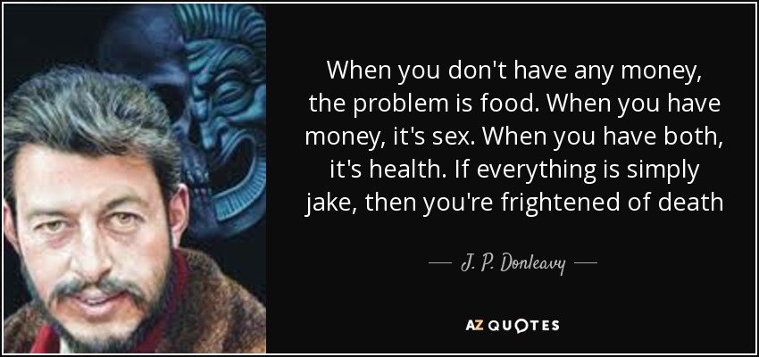 When you don't have any money, the problem is food. When you have money, it's sex. When you have both, it's health. If everything is simply jake, then you're frightened of death - J. P. Donleavy