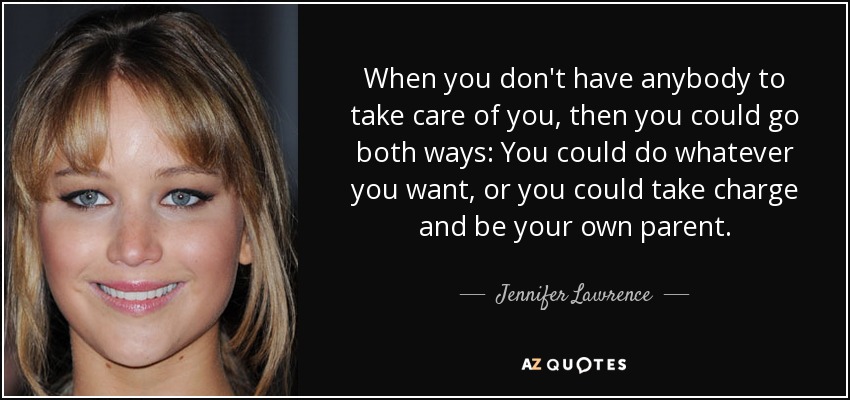 When you don't have anybody to take care of you, then you could go both ways: You could do whatever you want, or you could take charge and be your own parent. - Jennifer Lawrence
