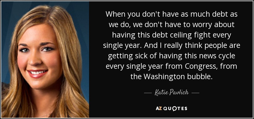 When you don't have as much debt as we do, we don't have to worry about having this debt ceiling fight every single year. And I really think people are getting sick of having this news cycle every single year from Congress, from the Washington bubble. - Katie Pavlich