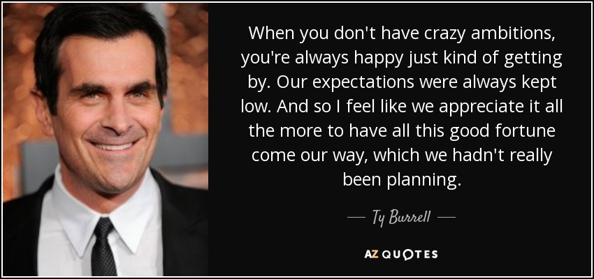 When you don't have crazy ambitions, you're always happy just kind of getting by. Our expectations were always kept low. And so I feel like we appreciate it all the more to have all this good fortune come our way, which we hadn't really been planning. - Ty Burrell