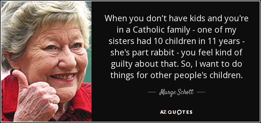 When you don't have kids and you're in a Catholic family - one of my sisters had 10 children in 11 years - she's part rabbit - you feel kind of guilty about that. So, I want to do things for other people's children. - Marge Schott
