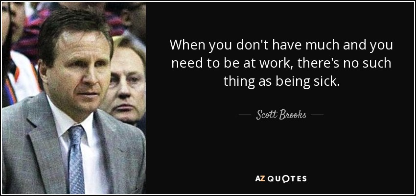 When you don't have much and you need to be at work, there's no such thing as being sick. - Scott Brooks
