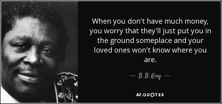 When you don't have much money, you worry that they'll just put you in the ground someplace and your loved ones won't know where you are. - B. B. King