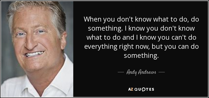 When you don't know what to do, do something. I know you don't know what to do and I know you can't do everything right now, but you can do something. - Andy Andrews