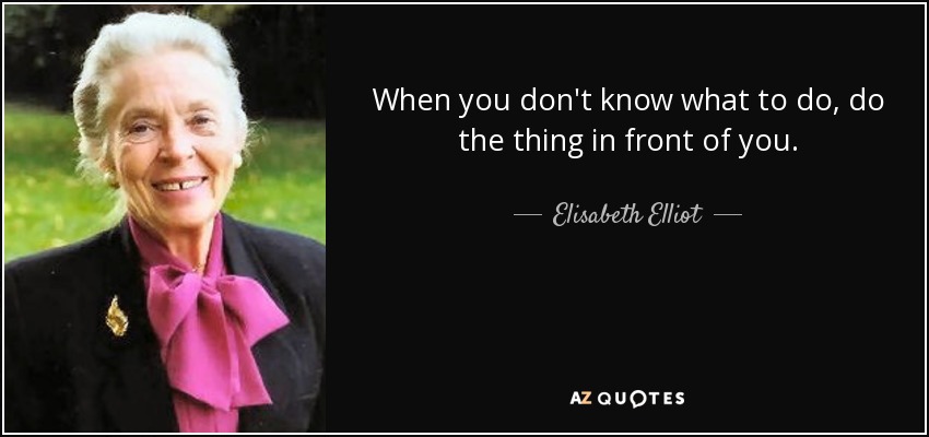 When you don't know what to do, do the thing in front of you. - Elisabeth Elliot