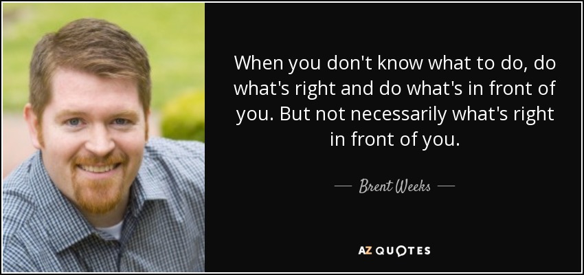 When you don't know what to do, do what's right and do what's in front of you. But not necessarily what's right in front of you. - Brent Weeks