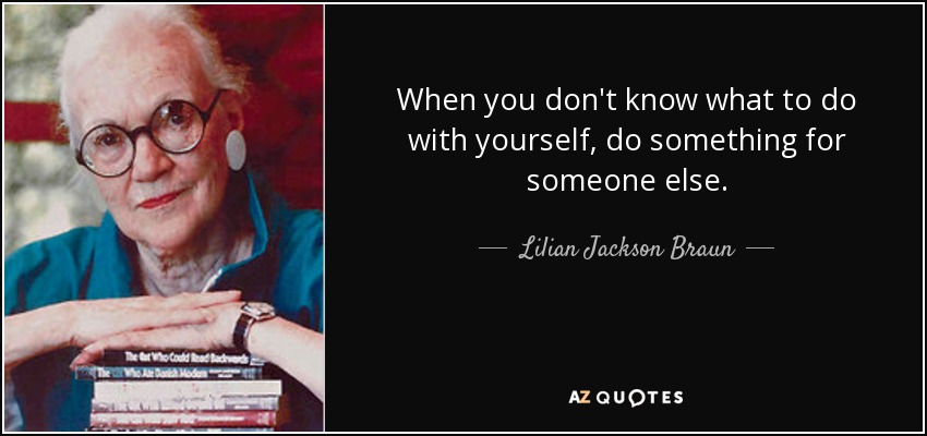 When you don't know what to do with yourself, do something for someone else. - Lilian Jackson Braun