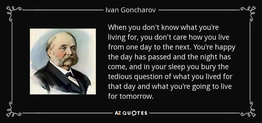 When you don't know what you're living for, you don't care how you live from one day to the next. You're happy the day has passed and the night has come, and in your sleep you bury the tedious question of what you lived for that day and what you're going to live for tomorrow. - Ivan Goncharov