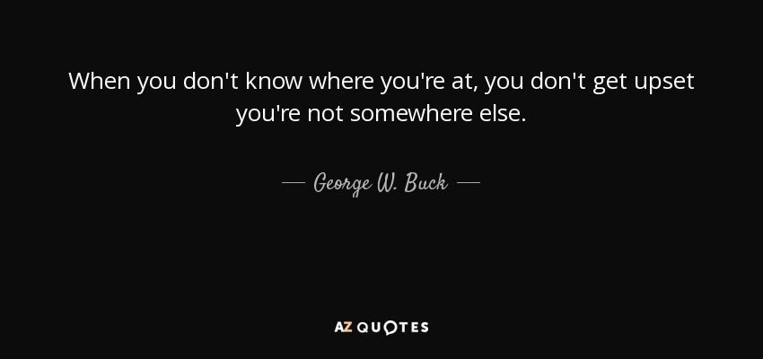 When you don't know where you're at, you don't get upset you're not somewhere else. - George W. Buck