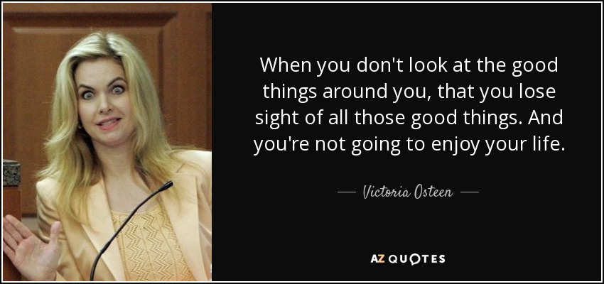 When you don't look at the good things around you, that you lose sight of all those good things. And you're not going to enjoy your life. - Victoria Osteen