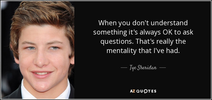 When you don't understand something it's always OK to ask questions. That's really the mentality that I've had. - Tye Sheridan