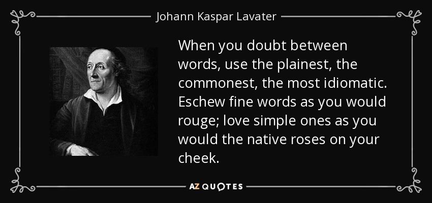 When you doubt between words, use the plainest, the commonest, the most idiomatic. Eschew fine words as you would rouge; love simple ones as you would the native roses on your cheek. - Johann Kaspar Lavater