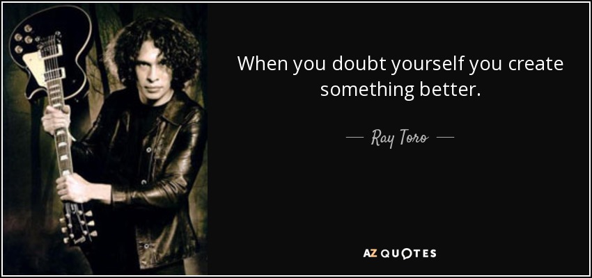 When you doubt yourself you create something better. - Ray Toro