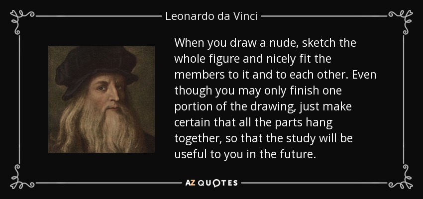 When you draw a nude, sketch the whole figure and nicely fit the members to it and to each other. Even though you may only finish one portion of the drawing, just make certain that all the parts hang together, so that the study will be useful to you in the future. - Leonardo da Vinci