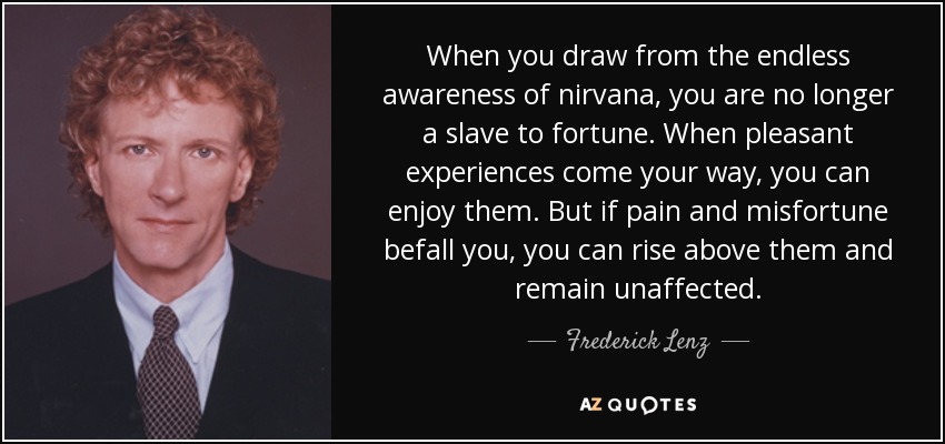 When you draw from the endless awareness of nirvana, you are no longer a slave to fortune. When pleasant experiences come your way, you can enjoy them. But if pain and misfortune befall you, you can rise above them and remain unaffected. - Frederick Lenz