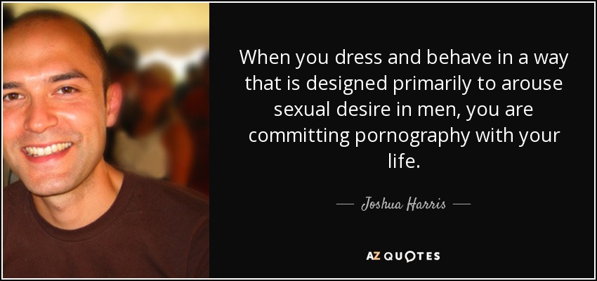 When you dress and behave in a way that is designed primarily to arouse sexual desire in men, you are committing pornography with your life. - Joshua Harris