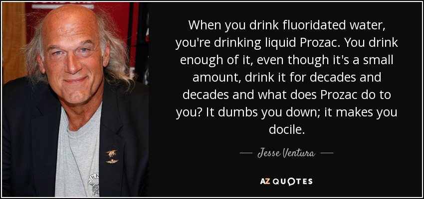 When you drink fluoridated water, you're drinking liquid Prozac. You drink enough of it, even though it's a small amount, drink it for decades and decades and what does Prozac do to you? It dumbs you down; it makes you docile. - Jesse Ventura