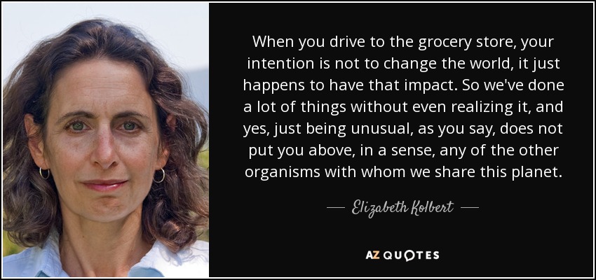 When you drive to the grocery store, your intention is not to change the world, it just happens to have that impact. So we've done a lot of things without even realizing it, and yes, just being unusual, as you say, does not put you above, in a sense, any of the other organisms with whom we share this planet. - Elizabeth Kolbert