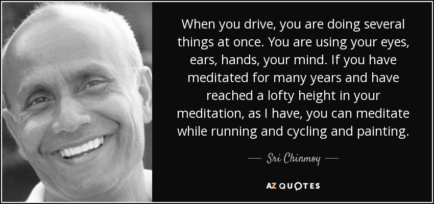 When you drive, you are doing several things at once. You are using your eyes, ears, hands, your mind. If you have meditated for many years and have reached a lofty height in your meditation, as I have, you can meditate while running and cycling and painting. - Sri Chinmoy
