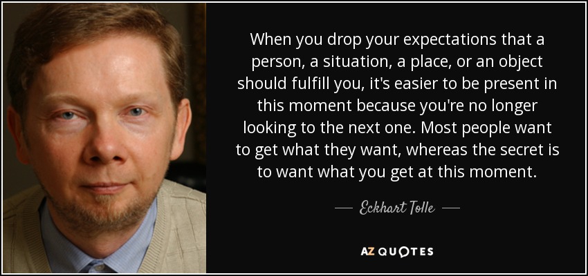 When you drop your expectations that a person, a situation, a place, or an object should fulfill you, it's easier to be present in this moment because you're no longer looking to the next one. Most people want to get what they want, whereas the secret is to want what you get at this moment. - Eckhart Tolle